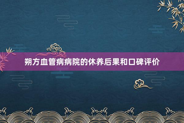 朔方血管病病院的休养后果和口碑评价