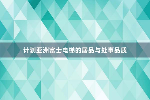 计划亚洲富士电梯的居品与处事品质